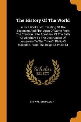 The History of the World: In Five Books. Viz. Treating of the Beginning and First Ages of Same from the Creation Unto Abraham. of the Birth of Abraham to the Destruction of Jerusalem to the Time of Philip of Macedon. from the Reign of Philip of - Agenda Bookshop