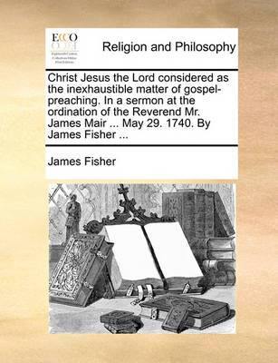 Christ Jesus the Lord Considered as the Inexhaustible Matter of Gospel-Preaching. in a Sermon at the Ordination of the Reverend Mr. James Mair ... May 29. 1740. by James Fisher - Agenda Bookshop