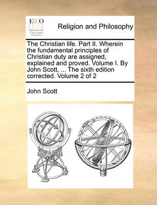 The Christian Life. Part II. Wherein the Fundamental Principles of Christian Duty Are Assigned, Explained and Proved. Volume I. by John Scott, ... the Sixth Edition Corrected. Volume 2 of 2 - Agenda Bookshop