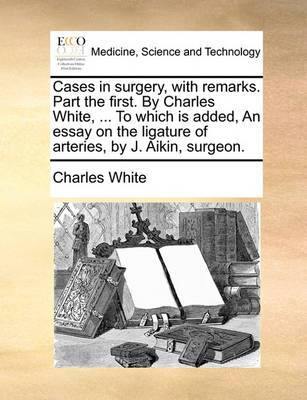 Cases in Surgery, with Remarks. Part the First. by Charles White, ... to Which Is Added, an Essay on the Ligature of Arteries, by J. Aikin, Surgeon - Agenda Bookshop