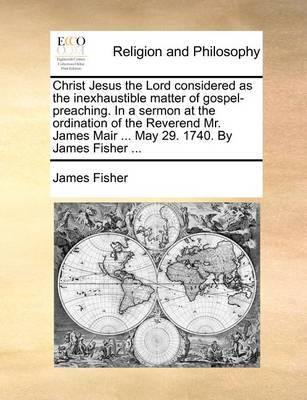 Christ Jesus the Lord Considered as the Inexhaustible Matter of Gospel-Preaching. in a Sermon at the Ordination of the Reverend Mr. James Mair ... May 29. 1740. by James Fisher - Agenda Bookshop
