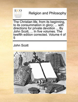 The Christian Life, from Its Beginning, to Its Consummation in Glory; ... with Directions for Private Devotion ... by John Scott, ... in Five Volumes. the Twelfth Edition Corrected. Volume 4 of 5 - Agenda Bookshop