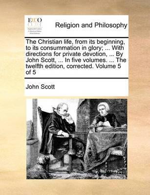 The Christian Life, from Its Beginning, to Its Consummation in Glory; ... with Directions for Private Devotion ... by John Scott, ... in Five Volumes. the Twelfth Edition Corrected. Volume 5 of 5 - Agenda Bookshop