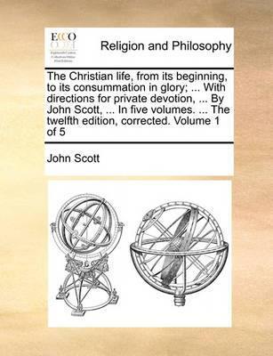 The Christian Life, from Its Beginning, to Its Consummation in Glory; ... with Directions for Private Devotion ... by John Scott, ... in Five Volumes. the Twelfth Edition Corrected. Volume 1 of 5 - Agenda Bookshop