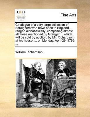 Catalogue of a Very Large Collection of Foreigners Who Have Been in England, Ranged Alphabetically: Comprising Almost All Those Mentioned by Granger ... Which Will Be Sold by Auction, by Mr. Richardson, at His House, ... on Monday, April 29, 1799, - Agenda Bookshop