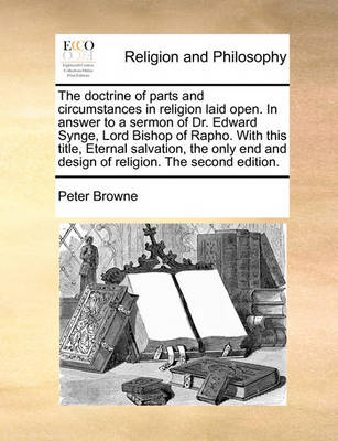 The Doctrine of Parts and Circumstances in Religion Laid Open. in Answer to a Sermon of Dr. Edward Synge, Lord Bishop of Rapho. with This Title, Eternal Salvation, the Only End and Design of Religion. the Second Edition - Agenda Bookshop