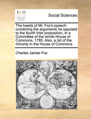 The Heads of Mr. Fox''s Speech: Containing the Arguments He Opposed to the Fourth Irish Proposition, in a Committee of the Whole House of Commons, 1785. Also, a List of the Minority in the House of Commons - Agenda Bookshop