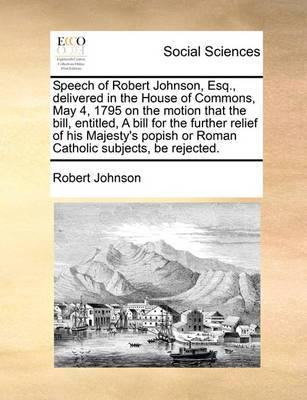 Speech of Robert Johnson, Esq., Delivered in the House of Commons, May 4, 1795 on the Motion That the Bill, Entitled, a Bill for the Further Relief of His Majesty''s Popish or Roman Catholic Subjects, Be Rejected. - Agenda Bookshop