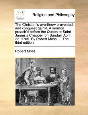 The Christian''s Overthrow Prevented, and Conquest Gain''d. a Sermon Preach''d Before the Queen at Saint James''s Chappel, on Sunday, April. 22. 1705. by Robert Moss, ... the Third Edition - Agenda Bookshop