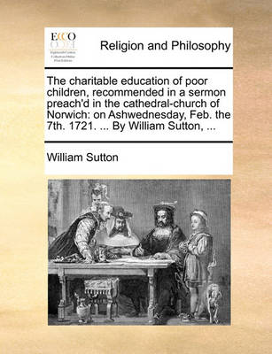 The Charitable Education of Poor Children, Recommended in a Sermon Preach''d in the Cathedral-Church of Norwich: On Ashwednesday, Feb. the 7th. 1721. ... by William Sutton, - Agenda Bookshop