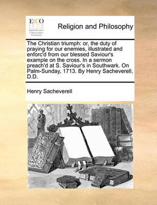 The Christian Triumph: Or, the Duty of Praying for Our Enemies, Illustrated and Enforc''d from Our Blessed Saviour''s Example on the Cross. in a Sermon Preach''d at S. Saviour''s in Southwark, on Palm-Sunday, 1713. by Henry Sacheverell, D.D - Agenda Bookshop