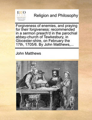 Forgiveness of Enemies, and Praying for Their Forgiveness: Recommended in a Sermon Preach''d in the Parochial Abbey-Church of Tewkesbury, in Glocester-Shire, on February the 17th, 1705/6. by John Matthews, - Agenda Bookshop