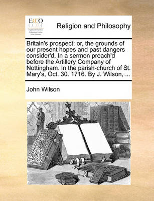 Britain''s Prospect: Or, the Grounds of Our Present Hopes and Past Dangers Consider''d. in a Sermon Preach''d Before the Artillery Company of Nottingham. in the Parish-Church of St. Mary''s, Oct. 30. 1716. by J. Wilson, - Agenda Bookshop