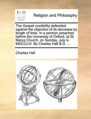 The Gospel Credibility Defended Against the Objection of Its Decrease by Length of Time. in a Sermon Preached Before the University of Oxford, at St. Marys Church, on Sunday, July IV. MDCCLVI. by Charles Hall B.D. - Agenda Bookshop