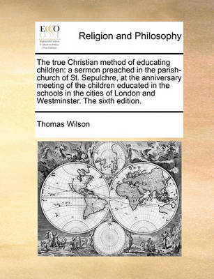 The True Christian Method of Educating Children: A Sermon Preached in the Parish-Church of St. Sepulchre, at the Anniversary Meeting of the Children Educated in the Schools in the Cities of London and Westminster. the Sixth Edition - Agenda Bookshop