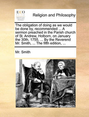 The Obligation of Doing as We Would Be Done By, Recommended ... a Sermon Preached in the Parish Church of St. Andrew, Holborn, on January the 30th, 1755, ... by the Reverend Mr. Smith, ... the Fifth Edition, - Agenda Bookshop