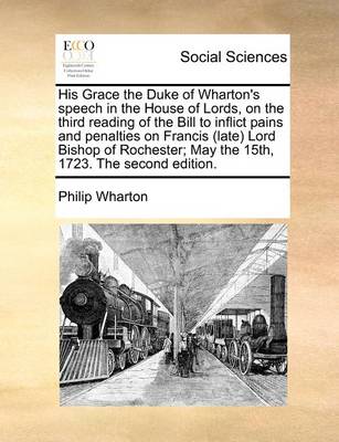 His Grace the Duke of Wharton''s Speech in the House of Lords, on the Third Reading of the Bill to Inflict Pains and Penalties on Francis (Late) Lord Bishop of Rochester; May the 15th, 1723. the Second Edition. - Agenda Bookshop