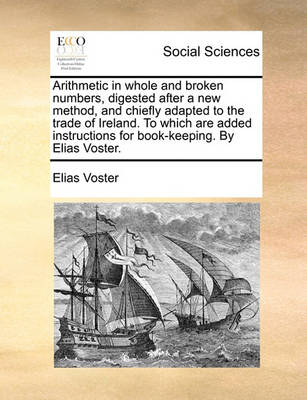 Arithmetic in Whole and Broken Numbers, Digested After a New Method, and Chiefly Adapted to the Trade of Ireland. to Which Are Added Instructions for Book-Keeping. by Elias Voster - Agenda Bookshop