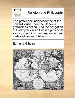 The Pretended Independence of the Lower-House Upon the Upper, a Groundless Notion. and the Obligation of Presbyters in an English Provincial Synod, to ACT in Subordination to Their Metropolitan and Bishops - Agenda Bookshop