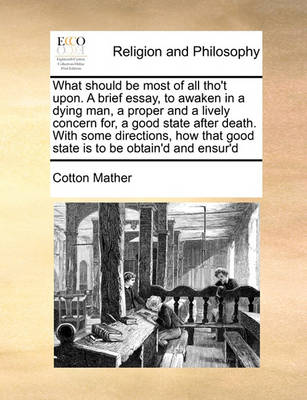 What Should Be Most of All Tho''t Upon. a Brief Essay, to Awaken in a Dying Man, a Proper and a Lively Concern For, a Good State After Death. with Some Directions, How That Good State Is to Be Obtain''d and Ensur''d - Agenda Bookshop