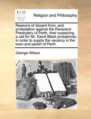 Reasons of Dissent From, and Protestation Against the Reverend Presbytery of Perth, Their Sustaining a Call for Mr. David Black Probationer, in Order to Supply the Vacancy in the Town and Parish of Perth - Agenda Bookshop